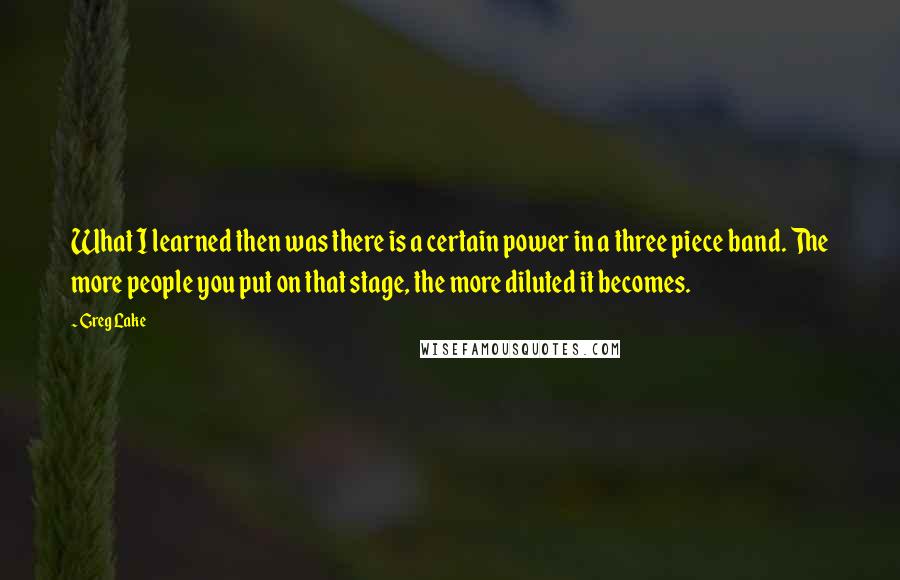 Greg Lake Quotes: What I learned then was there is a certain power in a three piece band. The more people you put on that stage, the more diluted it becomes.