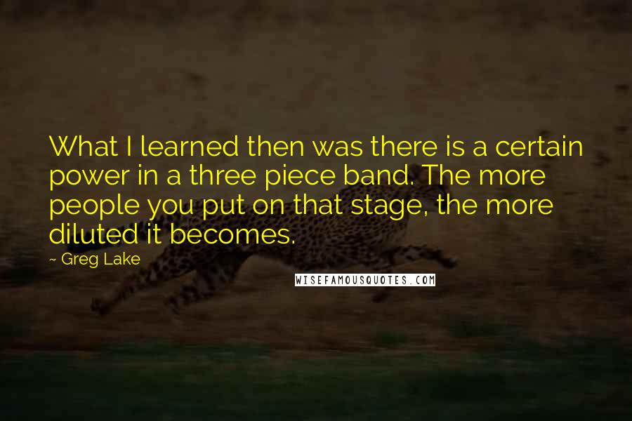 Greg Lake Quotes: What I learned then was there is a certain power in a three piece band. The more people you put on that stage, the more diluted it becomes.