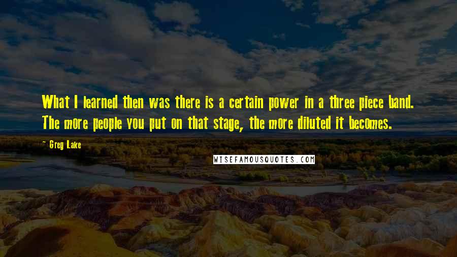 Greg Lake Quotes: What I learned then was there is a certain power in a three piece band. The more people you put on that stage, the more diluted it becomes.