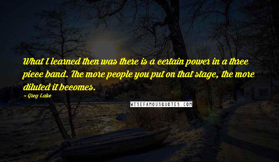 Greg Lake Quotes: What I learned then was there is a certain power in a three piece band. The more people you put on that stage, the more diluted it becomes.