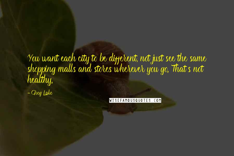 Greg Lake Quotes: You want each city to be different, not just see the same shopping malls and stores wherever you go. That's not healthy.