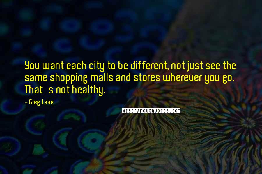 Greg Lake Quotes: You want each city to be different, not just see the same shopping malls and stores wherever you go. That's not healthy.