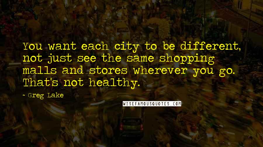 Greg Lake Quotes: You want each city to be different, not just see the same shopping malls and stores wherever you go. That's not healthy.