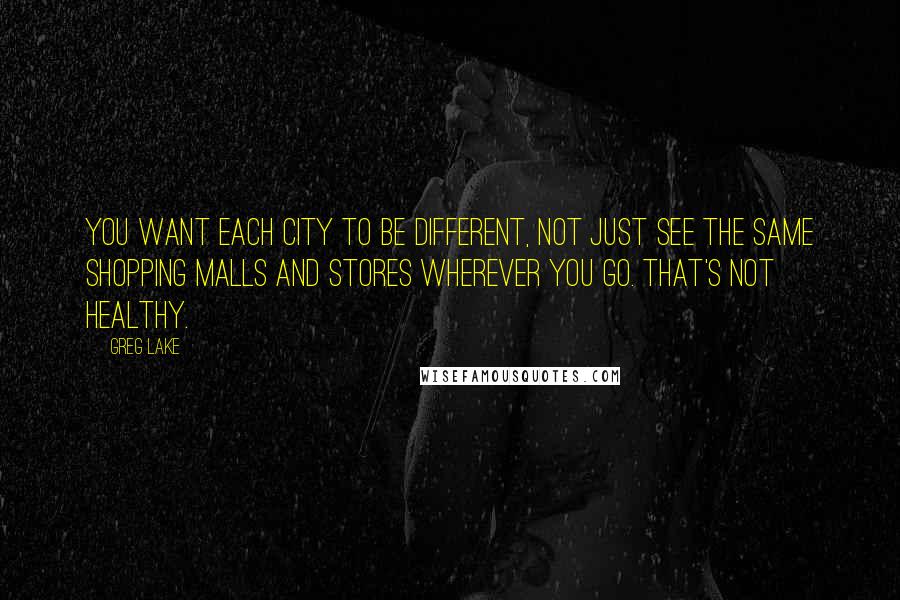 Greg Lake Quotes: You want each city to be different, not just see the same shopping malls and stores wherever you go. That's not healthy.