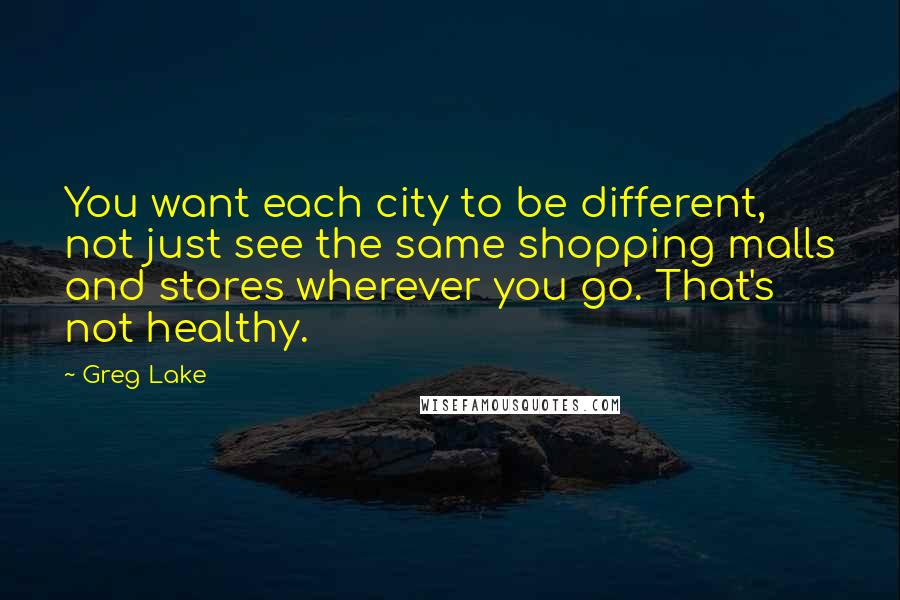 Greg Lake Quotes: You want each city to be different, not just see the same shopping malls and stores wherever you go. That's not healthy.