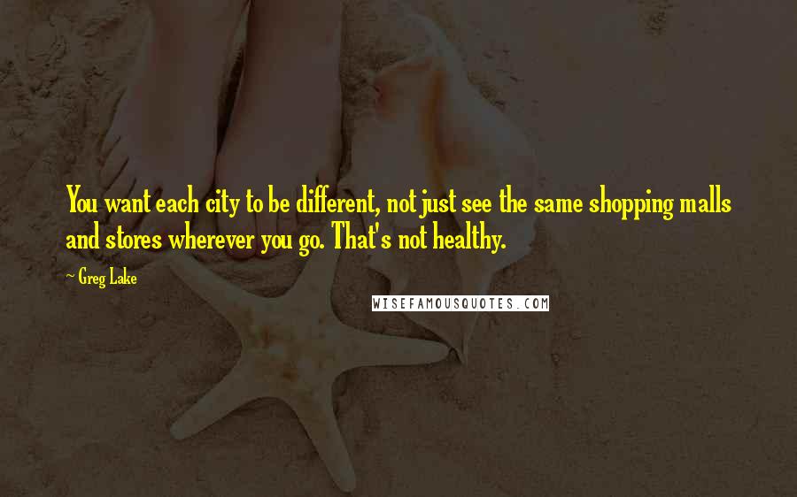 Greg Lake Quotes: You want each city to be different, not just see the same shopping malls and stores wherever you go. That's not healthy.