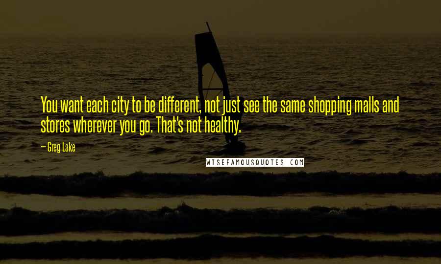 Greg Lake Quotes: You want each city to be different, not just see the same shopping malls and stores wherever you go. That's not healthy.