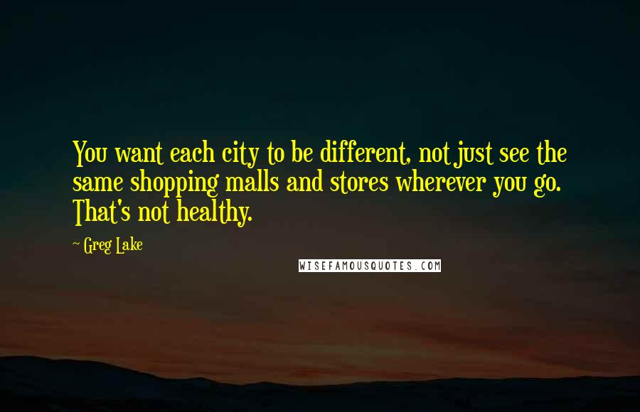 Greg Lake Quotes: You want each city to be different, not just see the same shopping malls and stores wherever you go. That's not healthy.