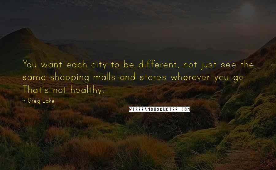 Greg Lake Quotes: You want each city to be different, not just see the same shopping malls and stores wherever you go. That's not healthy.