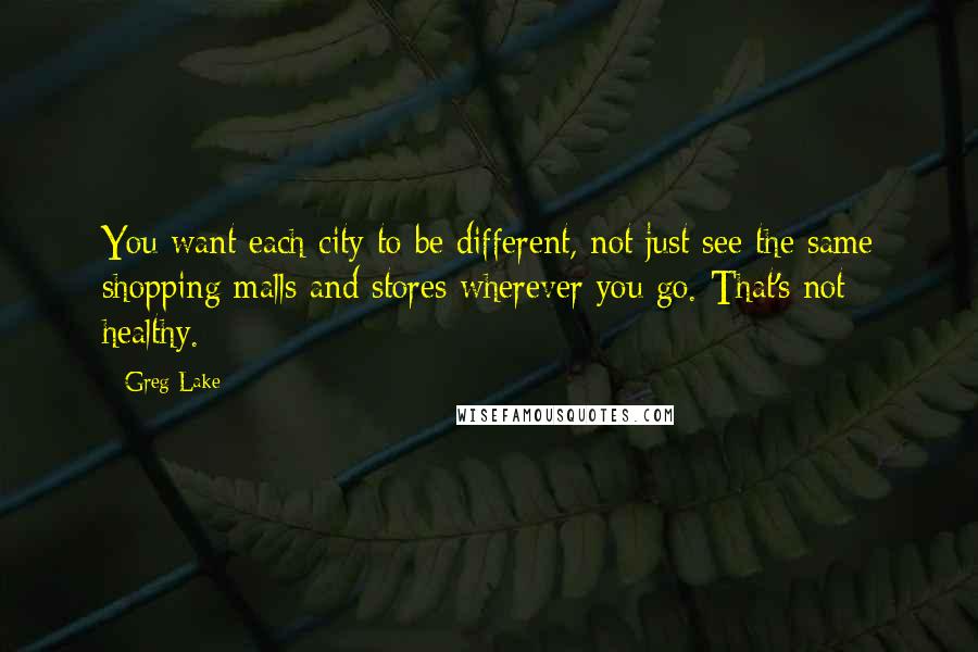 Greg Lake Quotes: You want each city to be different, not just see the same shopping malls and stores wherever you go. That's not healthy.