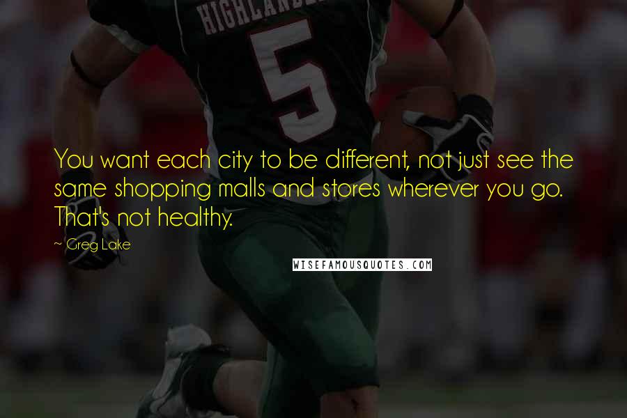 Greg Lake Quotes: You want each city to be different, not just see the same shopping malls and stores wherever you go. That's not healthy.