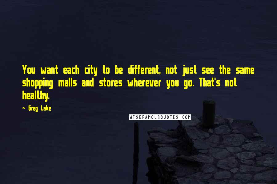 Greg Lake Quotes: You want each city to be different, not just see the same shopping malls and stores wherever you go. That's not healthy.