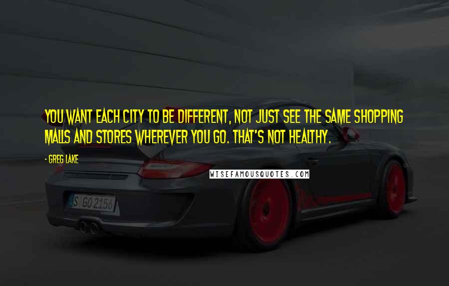 Greg Lake Quotes: You want each city to be different, not just see the same shopping malls and stores wherever you go. That's not healthy.