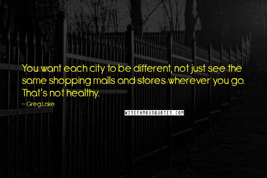 Greg Lake Quotes: You want each city to be different, not just see the same shopping malls and stores wherever you go. That's not healthy.