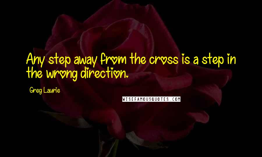 Greg Laurie Quotes: Any step away from the cross is a step in the wrong direction.