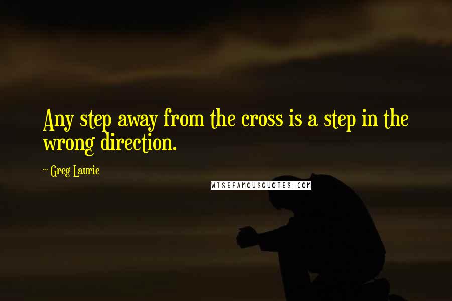 Greg Laurie Quotes: Any step away from the cross is a step in the wrong direction.