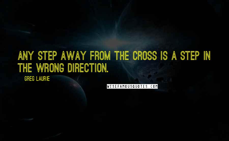 Greg Laurie Quotes: Any step away from the cross is a step in the wrong direction.