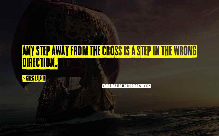 Greg Laurie Quotes: Any step away from the cross is a step in the wrong direction.