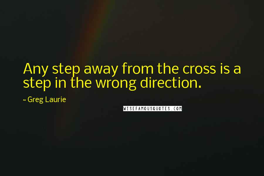 Greg Laurie Quotes: Any step away from the cross is a step in the wrong direction.