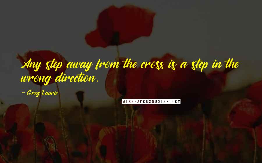 Greg Laurie Quotes: Any step away from the cross is a step in the wrong direction.