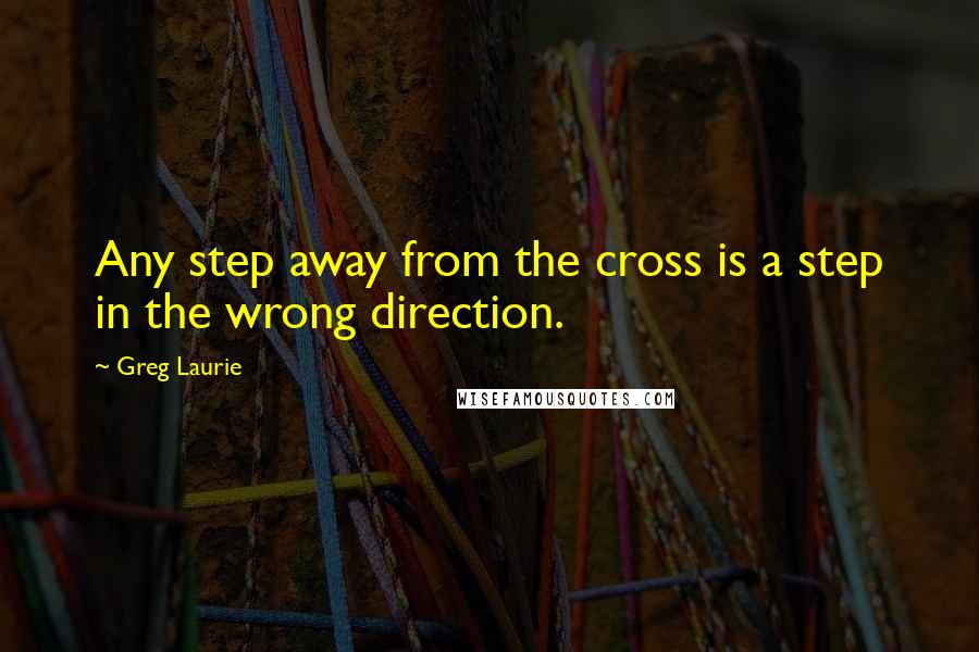 Greg Laurie Quotes: Any step away from the cross is a step in the wrong direction.