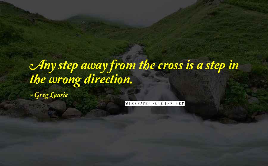 Greg Laurie Quotes: Any step away from the cross is a step in the wrong direction.