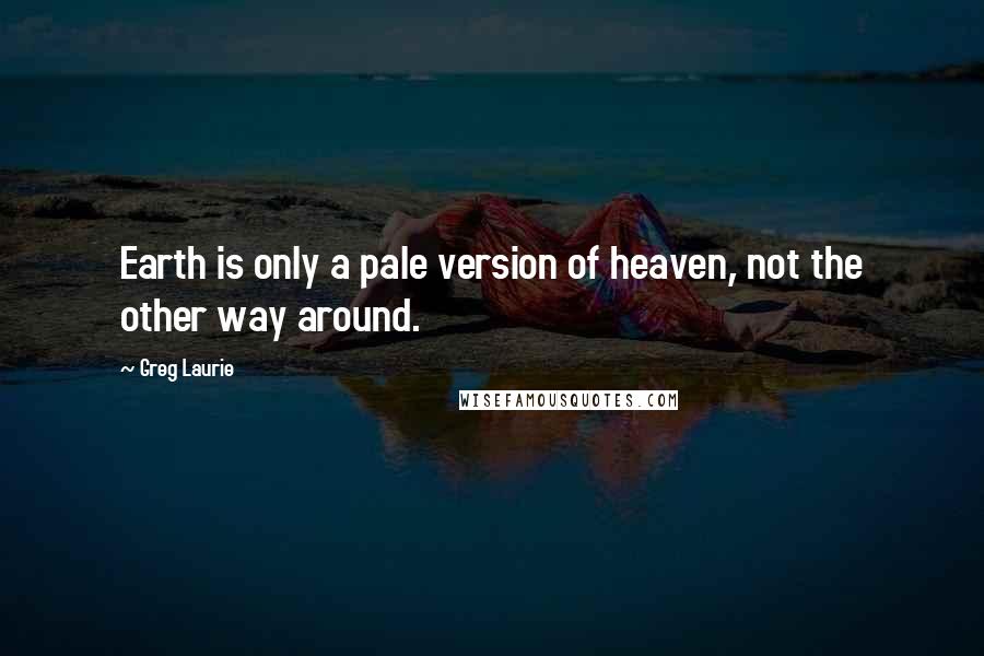 Greg Laurie Quotes: Earth is only a pale version of heaven, not the other way around.