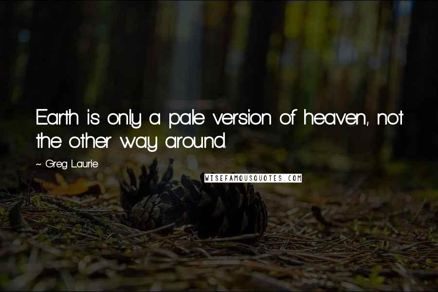 Greg Laurie Quotes: Earth is only a pale version of heaven, not the other way around.