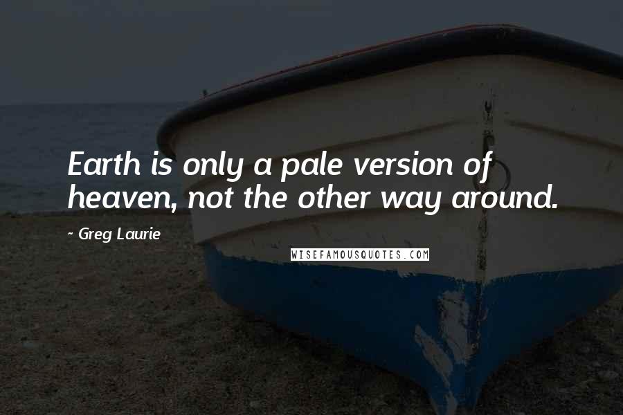 Greg Laurie Quotes: Earth is only a pale version of heaven, not the other way around.