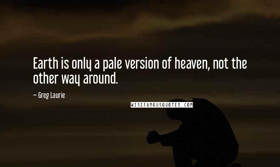 Greg Laurie Quotes: Earth is only a pale version of heaven, not the other way around.