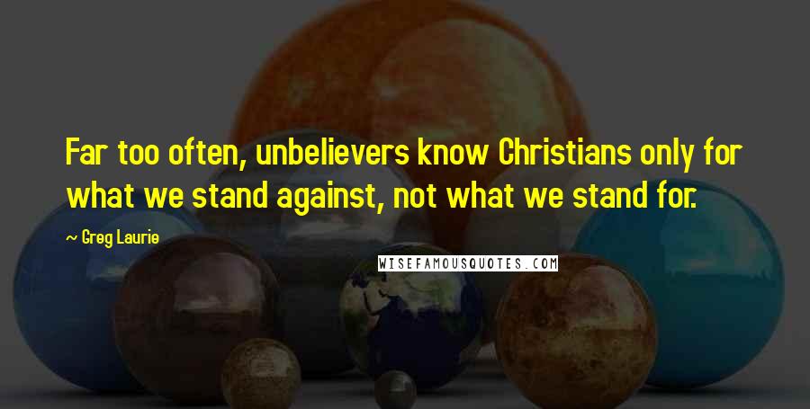 Greg Laurie Quotes: Far too often, unbelievers know Christians only for what we stand against, not what we stand for.