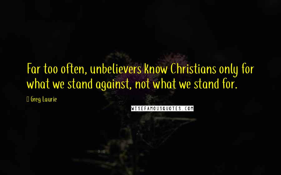 Greg Laurie Quotes: Far too often, unbelievers know Christians only for what we stand against, not what we stand for.