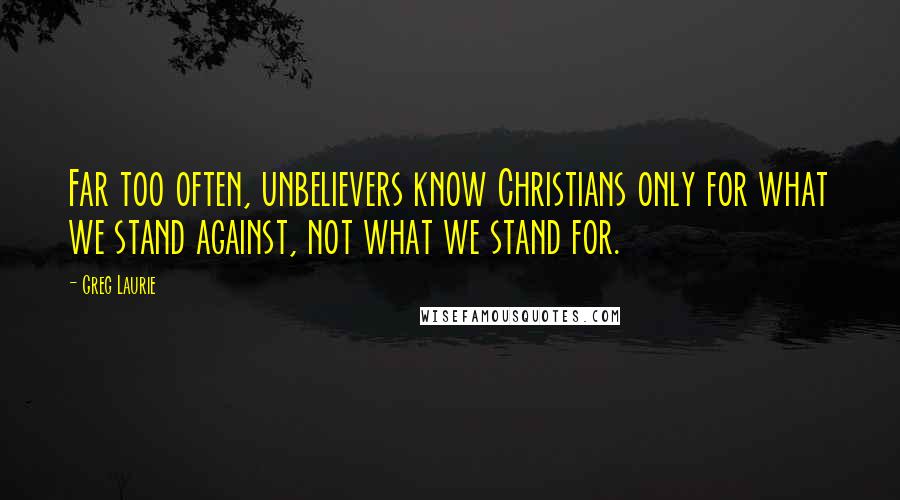 Greg Laurie Quotes: Far too often, unbelievers know Christians only for what we stand against, not what we stand for.
