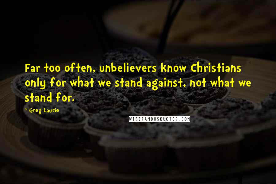 Greg Laurie Quotes: Far too often, unbelievers know Christians only for what we stand against, not what we stand for.