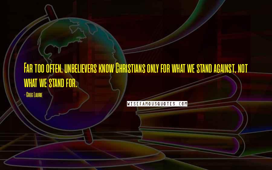 Greg Laurie Quotes: Far too often, unbelievers know Christians only for what we stand against, not what we stand for.