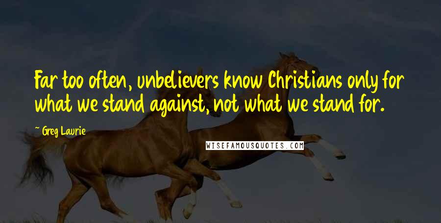 Greg Laurie Quotes: Far too often, unbelievers know Christians only for what we stand against, not what we stand for.