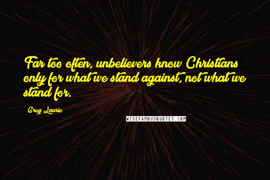 Greg Laurie Quotes: Far too often, unbelievers know Christians only for what we stand against, not what we stand for.