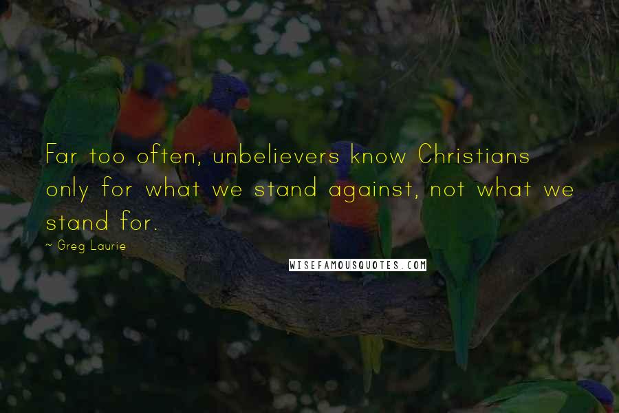 Greg Laurie Quotes: Far too often, unbelievers know Christians only for what we stand against, not what we stand for.