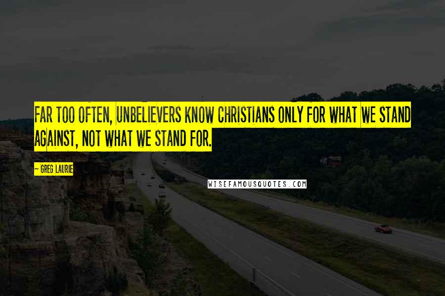 Greg Laurie Quotes: Far too often, unbelievers know Christians only for what we stand against, not what we stand for.
