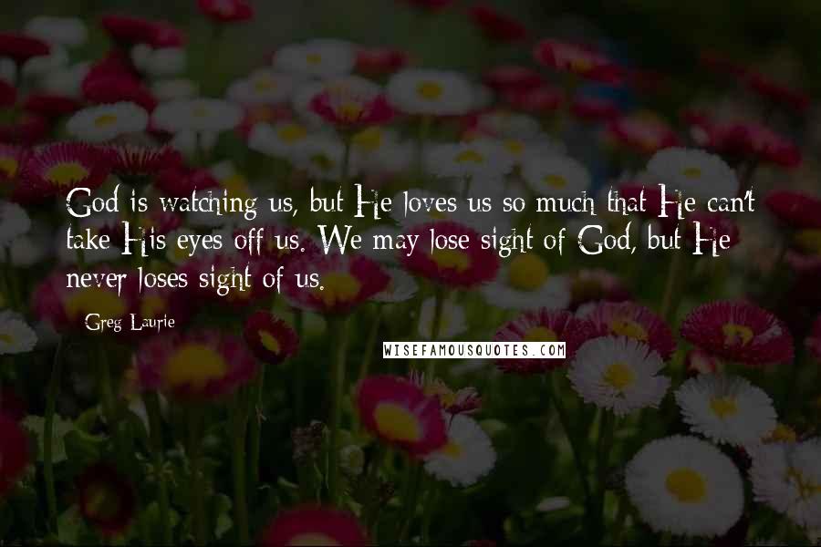 Greg Laurie Quotes: God is watching us, but He loves us so much that He can't take His eyes off us. We may lose sight of God, but He never loses sight of us.