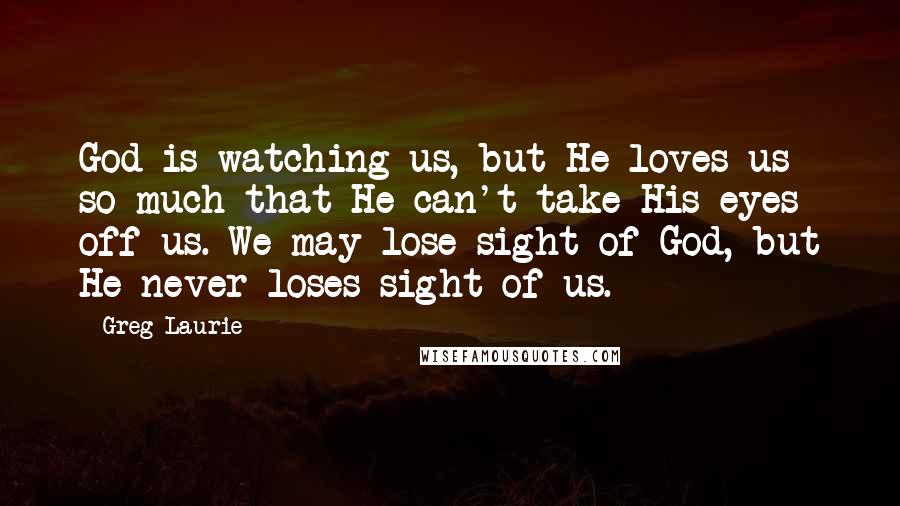 Greg Laurie Quotes: God is watching us, but He loves us so much that He can't take His eyes off us. We may lose sight of God, but He never loses sight of us.