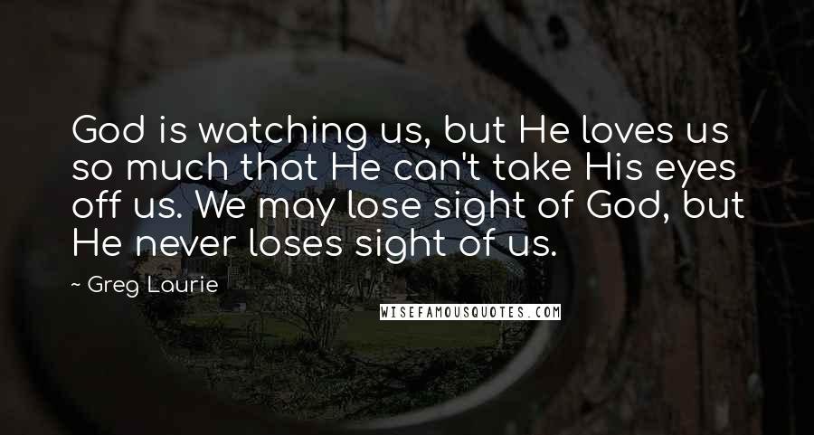 Greg Laurie Quotes: God is watching us, but He loves us so much that He can't take His eyes off us. We may lose sight of God, but He never loses sight of us.