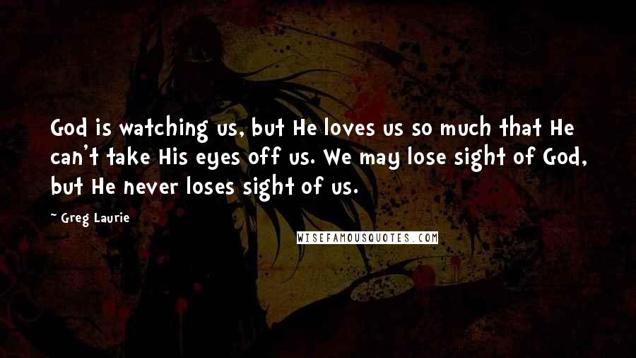 Greg Laurie Quotes: God is watching us, but He loves us so much that He can't take His eyes off us. We may lose sight of God, but He never loses sight of us.