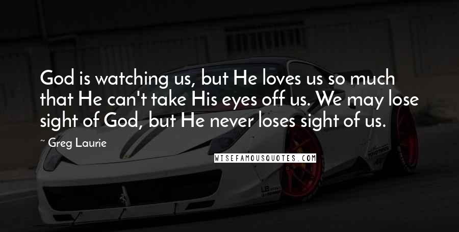 Greg Laurie Quotes: God is watching us, but He loves us so much that He can't take His eyes off us. We may lose sight of God, but He never loses sight of us.