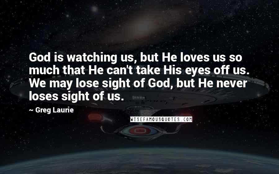 Greg Laurie Quotes: God is watching us, but He loves us so much that He can't take His eyes off us. We may lose sight of God, but He never loses sight of us.