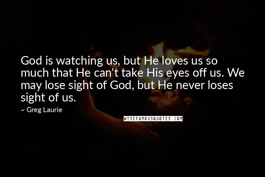 Greg Laurie Quotes: God is watching us, but He loves us so much that He can't take His eyes off us. We may lose sight of God, but He never loses sight of us.
