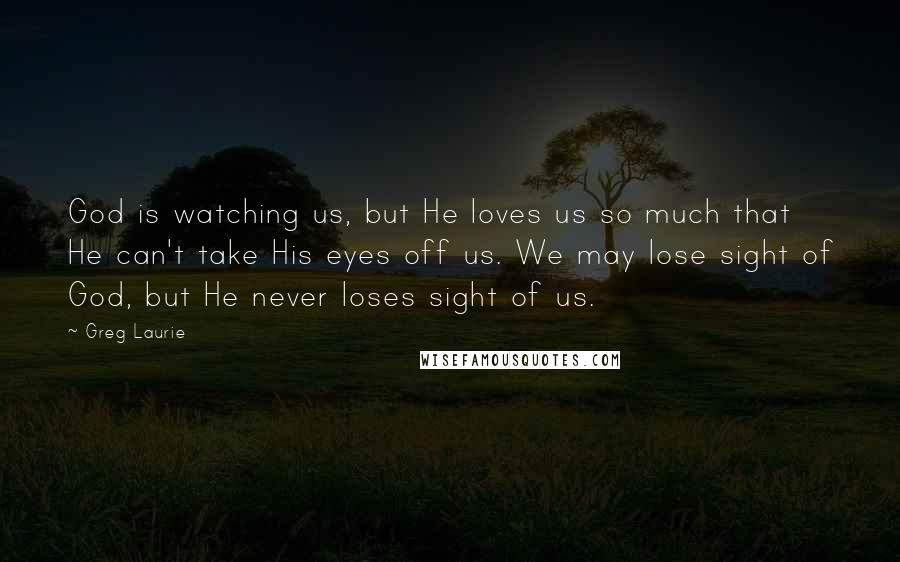 Greg Laurie Quotes: God is watching us, but He loves us so much that He can't take His eyes off us. We may lose sight of God, but He never loses sight of us.