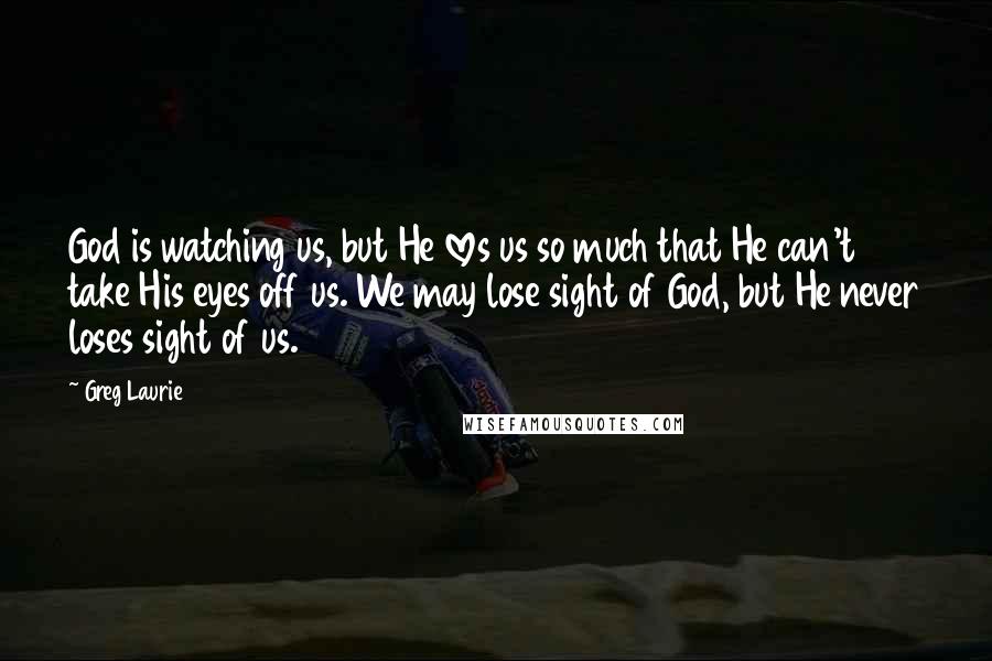 Greg Laurie Quotes: God is watching us, but He loves us so much that He can't take His eyes off us. We may lose sight of God, but He never loses sight of us.