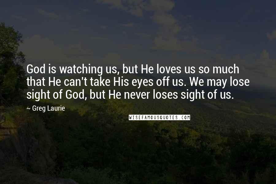 Greg Laurie Quotes: God is watching us, but He loves us so much that He can't take His eyes off us. We may lose sight of God, but He never loses sight of us.