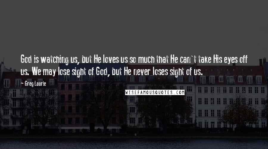 Greg Laurie Quotes: God is watching us, but He loves us so much that He can't take His eyes off us. We may lose sight of God, but He never loses sight of us.